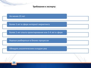 Требования к эксперту:
Не менее 23 лет
Более 3 лет в сфере интернет-маркетинга
Более 2 лет опыта проектирования или 3-4 лет в сфере
Хорошо разбираться в бизнес-процессах
Обладать аналитическим складом ума
 