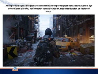 Конкретные сценарии (concrete scenarios) конкретизирует пользовательские. Тут
уточняются детали, появляются четкие условия. Прописываются от третьего
лица.
 