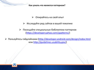 Как узнать что является паттерном?
 Опирайтесь на свой опыт
 Исследуйте ряд сайтов в вашей тематике
 Посещайте специальные библиотеки паттернов
(https://developer.yahoo.com/ypatterns/)
 Пользуйтесь гайдлайнами (http://developer.android.com/design/index.html
или http://guidelines.usability.gov/)
 
