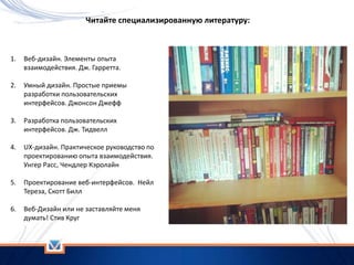 1. Веб-дизайн. Элементы опыта
взаимодействия. Дж. Гарретта.
2. Умный дизайн. Простые приемы
разработки пользовательских
интерфейсов. Джонсон Джефф
3. Разработка пользовательских
интерфейсов. Дж. Тидвелл
4. UX-дизайн. Практическое руководство по
проектированию опыта взаимодействия.
Унгер Расс, Чендлер Кэролайн
5. Проектирование веб-интерфейсов. Нейл
Тереза, Скотт Билл
6. Веб-Дизайн или не заставляйте меня
думать! Стив Круг
Читайте специализированную литературу:
 