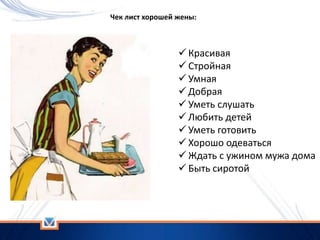  Красивая
 Стройная
 Умная
 Добрая
 Уметь слушать
 Любить детей
 Уметь готовить
 Хорошо одеваться
 Ждать с ужином мужа дома
 Быть сиротой
Чек лист хорошей жены:
 