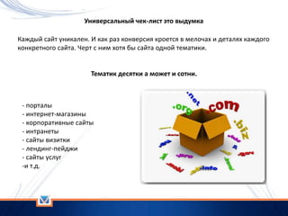 Универсальный чек-лист это выдумка
Каждый сайт уникален. И как раз конверсия кроется в мелочах и деталях каждого
конкретного сайта. Черт с ним хотя бы сайта одной тематики.
Тематик десятки а может и сотни.
- порталы
- интернет-магазины
- корпоративные сайты
- интранеты
- сайты визитки
- лендинг-пейджи
- сайты услуг
-и т.д.
 