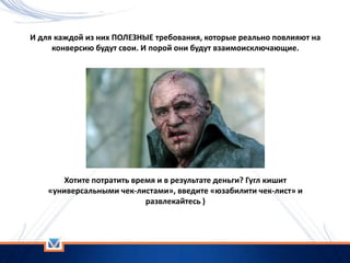 И для каждой из них ПОЛЕЗНЫЕ требования, которые реально повлияют на
конверсию будут свои. И порой они будут взаимоисключающие.
Хотите потратить время и в результате деньги? Гугл кишит
«универсальными чек-листами», введите «юзабилити чек-лист» и
развлекайтесь )
 