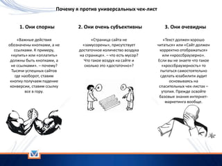 Почему я против универсальных чек-лист
1. Они спорны
«Важные действия
обозначены кнопками, а не
ссылками. К примеру,
«купить» или «оплатить»
должны быть кнопками, а
не ссылками». – почему?
Тысячи успешных сайтов
где наоборот, ставим
кнопку получаем падение
конверсии, ставим ссылку
все в гору.
2. Они очень субъективны
«Страница сайта не
«замусорены», присутствует
достаточное количество воздуха
на странице». – что есть мусор?
Что такое воздух на сайте и
сколько это «достаточно»?
3. Они очевидны
«Текст должен хорошо
читаться» или «Сайт должен
корректно отображаться»
или «кроссбраузерно».
Если вы не знаете что такое
«кроссбраузерность» то
пытаться самостоятельно
сделать юзабилити аудит
основываясь на
спасительных чек-листах –
утопия. Прежде освойте
базовые знания интернет-
маркетинга вообще.
 