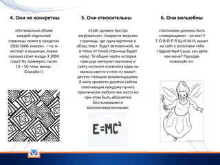 4. Они не конкретны
«Оптимально объем
каждой отдельной
страницы лежит в пределах
1000-5000 знаков». – ты ж
эксперт в машинах, скажи
сколько стоит мазда-3 2004
года? Ну примерно тысяч
10 – 50 плюс минус.
Спасибо! )
5. Они относительны
«Сайт должен быстро
загружаться». Скорости загрузки
страницы, где одна картинка и
абзац текст будет мгновенной, но
и толку от такой странице будет
ноль). Те общие черты которые
присущи интернет-магазину и
сайту частного психолога едва ли
можно свести к пяти ну может
десяти стоящим рекомендациям.
Я могу привести десятки сайтов
отвечающих каждому пункту
практически любого чек-листа но
при этом быть абсолютно
бестолковыми и
малоконверсионными.
6. Они волшебны
«Заголовки должны быть
«говорящими» - во как!!!
Г-О-В-О-Р-Я-Щ-И-М-И, зашел
на сайт а заголовки тебе
«Здравствуй Саша, как дела
как жена? Проходи
пожалуйста».
 