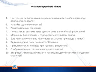 1. Настроены ли подсказки в случае опечатки или ошибки при вводе
поискового запроса?
2. На сайте одно поле поиска?
3. Распознается ли транслит?
4. Понимает ли система ввод русских слов в английской раскладке?
5. Можно ли фильтровать и сортировать результаты поиска
6. Есть ли ограничение по количеству символов при вводе в поиск?
7. Видимая длина поля поиска 25-30 знаков,
8. Предлагается ли помощь при нулевом результате?
9. Отображается ли сразу при вводе результаты?
10. Эти результаты подсвечивают к какому разделу относится найденная
страница?
Чек лист внутреннего поиска
 