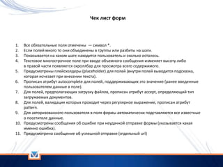 Чек лист форм
1. Все обязательные поля отмечены — символ *.
2. Если полей много то они объединены в группы или разбиты на шаги.
3. Показывается на каком шаге находится пользователь и сколько осталось.
4. Текстовое многострочное поле при вводе объемного сообщения изменяет высоту либо
в правой части появляется скроллбар для просмотра всего содержимого.
5. Предусмотрены плейсхолдеры (placeholder) для полей (внутри полей выводится подсказка,
которая исчезает при внесении текста).
6. Прописан атрибут autocomplete для полей, поддерживающих это значение (ранее введенные
пользователем данные в поле).
7. Для полей, предполагающих загрузку файлов, прописан атрибут accept, определяющий тип
загружаемых документов.
8. Для полей, валидация которых проходит через регулярное выражение, прописан атрибут
pattern.
9. Для авторизованного пользователя в поля формы автоматически подставляются все известные
о посетителе данные.
10. Предусмотрены сообщения об ошибке при неудачной отправке формы (указывается какая
именно ошибка).
11. Предусмотрено сообщение об успешной отправке (отдельный url)
 