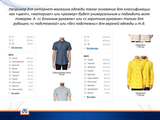 Например для интернет-магазина одежды такое основание для классификации
как «цвет», «материал» или «размер» будет универсальным и подходить всем
товарам. А «с длинным рукавом» или «с коротким рукавом» только для
рубашек; «с подстежкой» или «без подстежки» для верхней одежды и т.д.
 