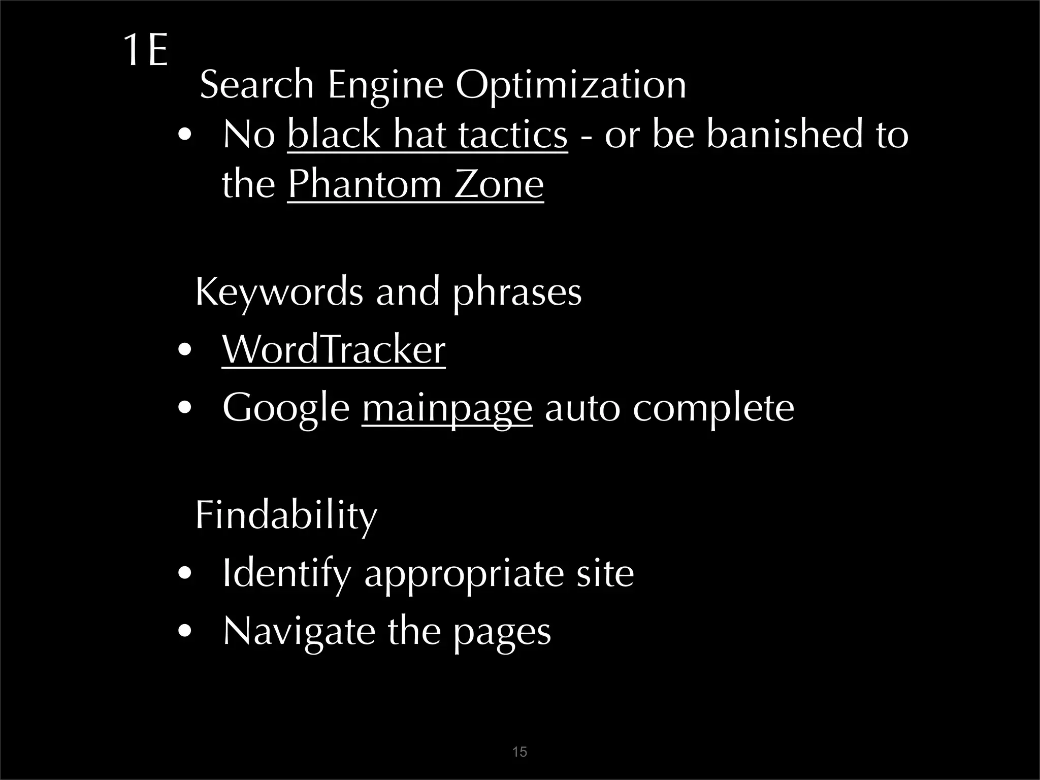1E
      Search Engine Optimization
     • No black hat tactics - or be banished to
       the Phantom Zone

      Keywords and phrases
     • WordTracker
     • Google mainpage auto complete

      Findability
     • Identify appropriate site
     • Navigate the pages

                        15
 