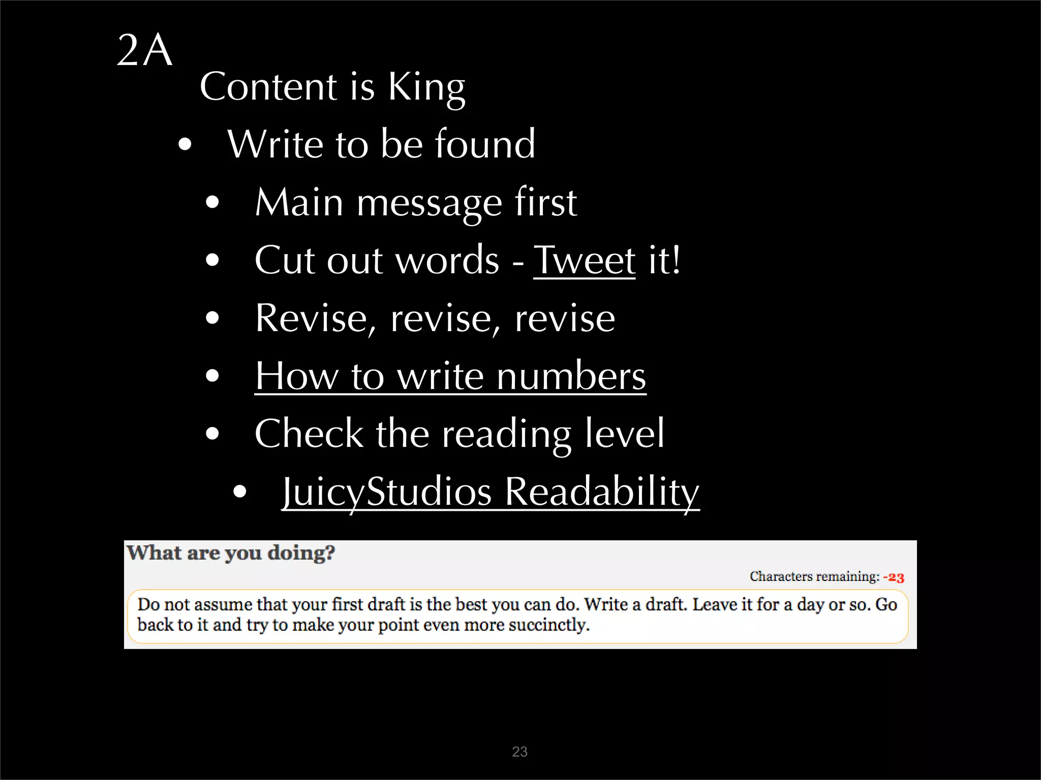 2A
      Content is King
     • Write to be found
      • Main message ﬁrst
      • Cut out words - Tweet it!
      • Revise, revise, revise
      • How to write numbers
      • Check the reading level
       • JuicyStudios Readability



                      23
 