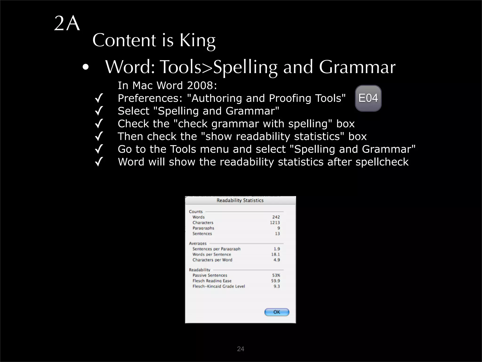 2A
      Content is King
     • Word: Tools>Spelling and Grammar
          In Mac Word 2008:
      ✓   Preferences: "Authoring and Proofing Tools" E04
      ✓   Select "Spelling and Grammar"
      ✓   Check the "check grammar with spelling" box
      ✓   Then check the "show readability statistics" box
      ✓   Go to the Tools menu and select "Spelling and Grammar"
      ✓   Word will show the readability statistics after spellcheck




                                 24
 