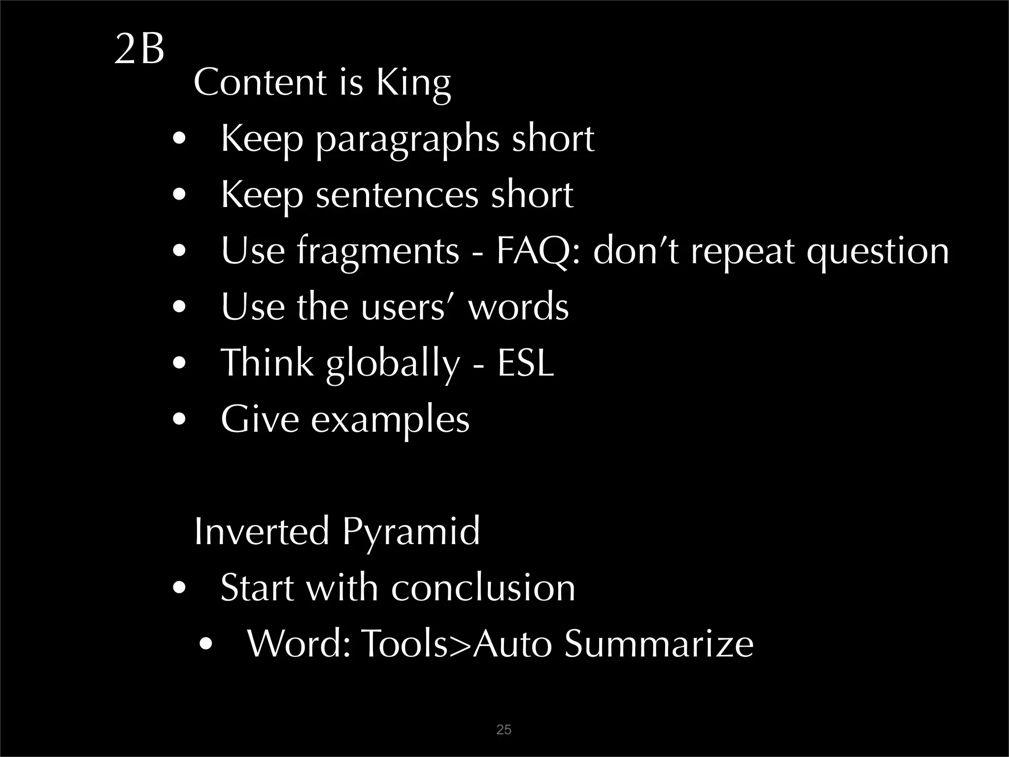 2B
      Content is King
     • Keep paragraphs short
     • Keep sentences short
     • Use fragments - FAQ: don’t repeat question
     • Use the users’ words
     • Think globally - ESL
     • Give examples

      Inverted Pyramid
     • Start with conclusion
      • Word: Tools>Auto Summarize
                       25
 