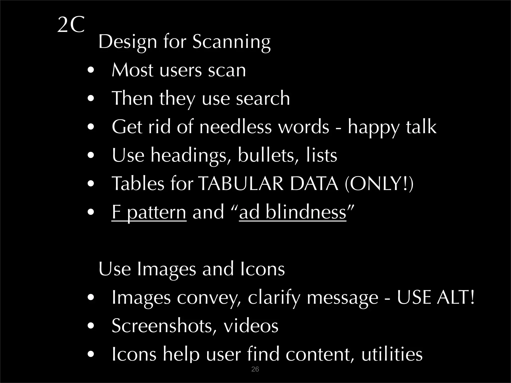 2C
      Design for Scanning
     • Most users scan
     • Then they use search
     • Get rid of needless words - happy talk
     • Use headings, bullets, lists
     • Tables for TABULAR DATA (ONLY!)
     • F pattern and “ad blindness”

      Use Images and Icons
     • Images convey, clarify message - USE ALT!
     • Screenshots, videos
     • Icons help user ﬁnd content, utilities
                       26
 