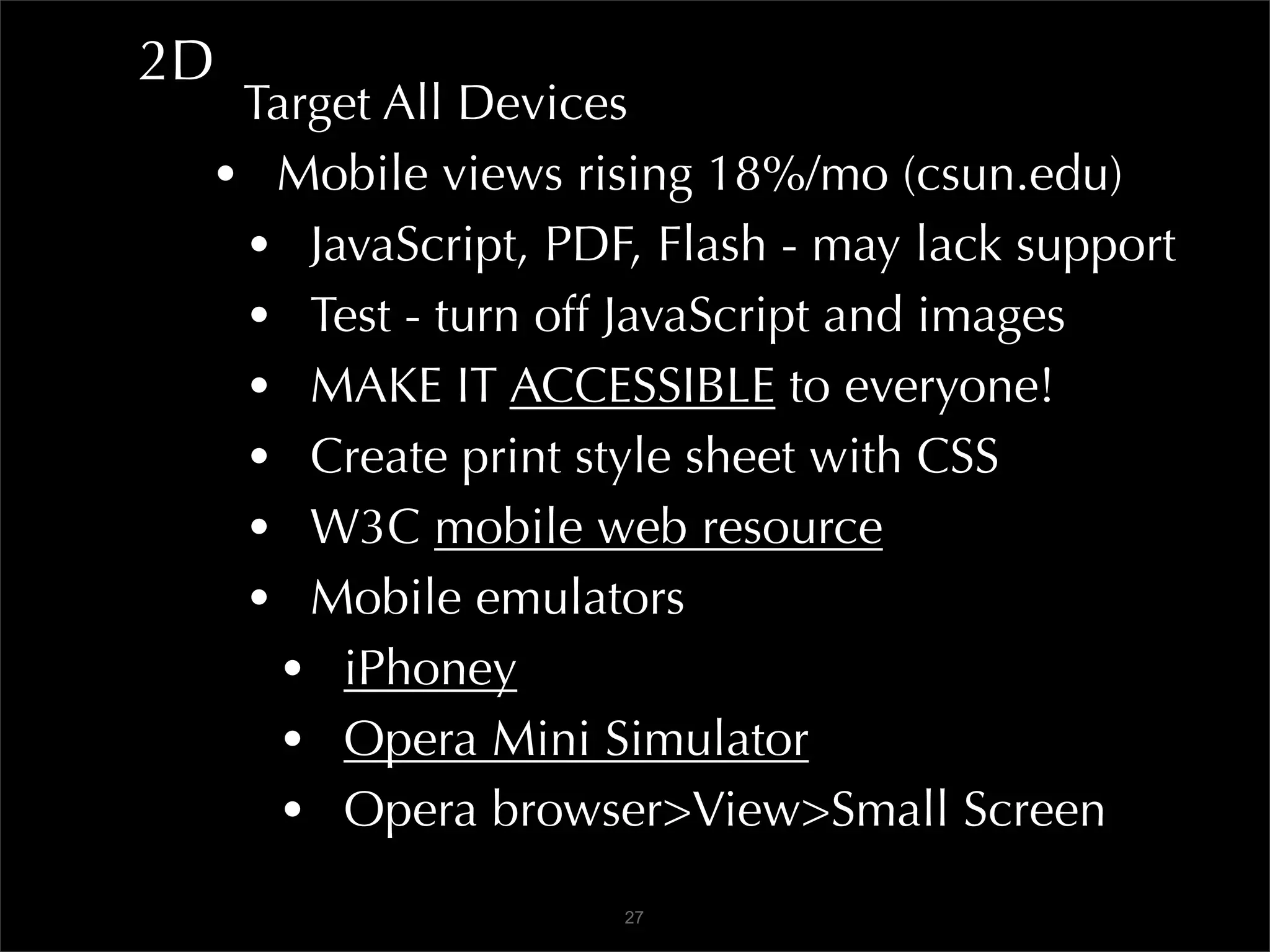 2D
  Target All Devices
 • Mobile views rising 18%/mo (csun.edu)
  • JavaScript, PDF, Flash - may lack support
  • Test - turn off JavaScript and images
  • MAKE IT ACCESSIBLE to everyone!
  • Create print style sheet with CSS
  • W3C mobile web resource
  • Mobile emulators
    • iPhoney
    • Opera Mini Simulator
    • Opera browser>View>Small Screen
                   27
 