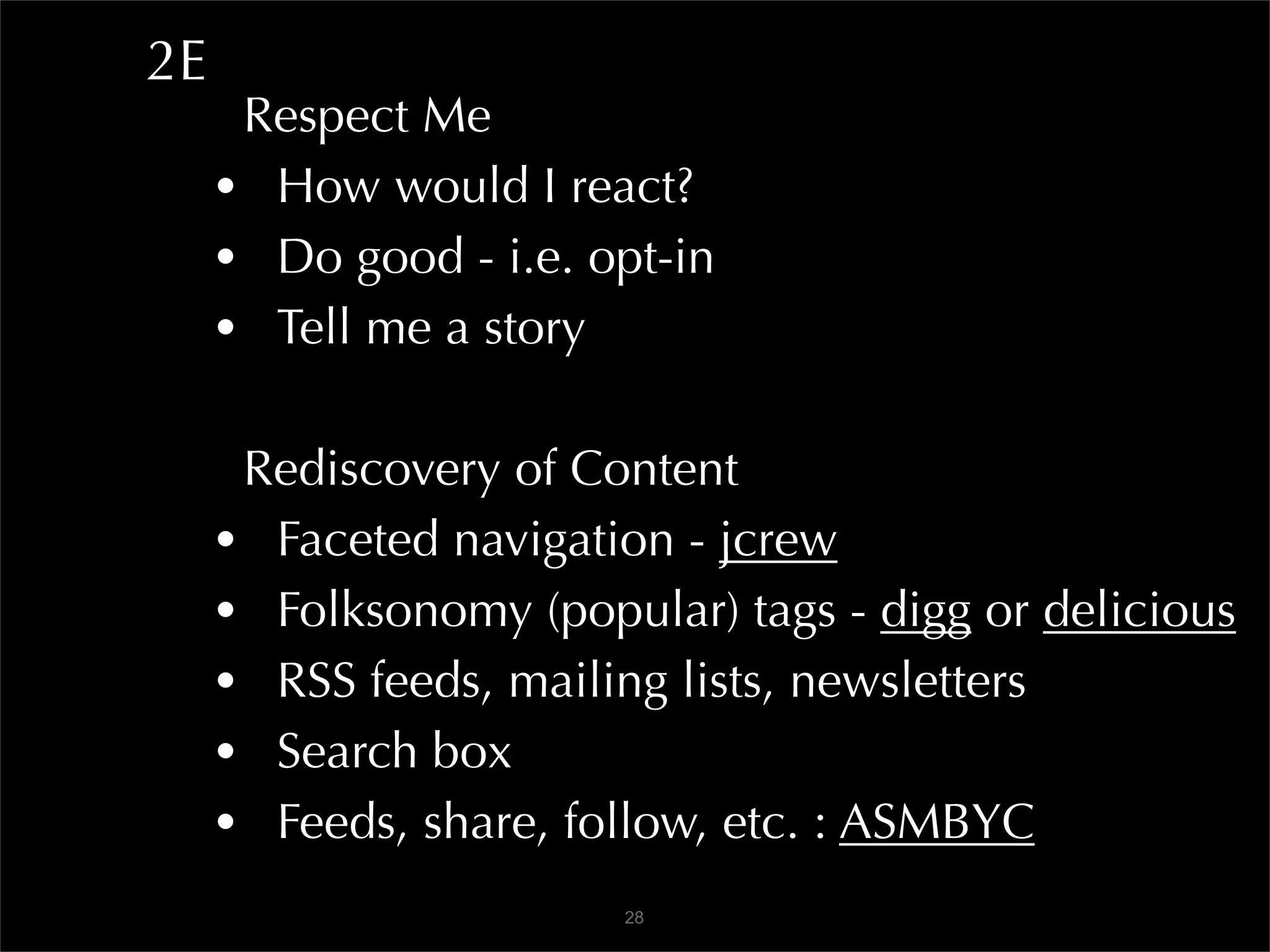 2E
      Respect Me
     • How would I react?
     • Do good - i.e. opt-in
     • Tell me a story

      Rediscovery of Content
     • Faceted navigation - jcrew
     • Folksonomy (popular) tags - digg or delicious
     • RSS feeds, mailing lists, newsletters
     • Search box
     • Feeds, share, follow, etc. : ASMBYC
                       28
 