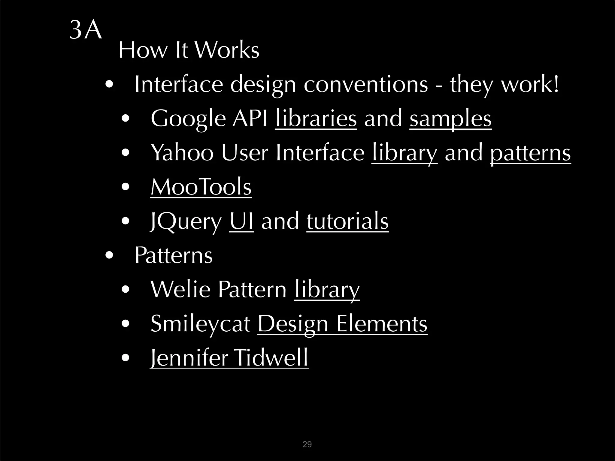 3A
      How It Works
     • Interface design conventions - they work!
      • Google API libraries and samples
      • Yahoo User Interface library and patterns
      • MooTools
      • JQuery UI and tutorials
     • Patterns
      • Welie Pattern library
      • Smileycat Design Elements
      • Jennifer Tidwell

                       29
 
