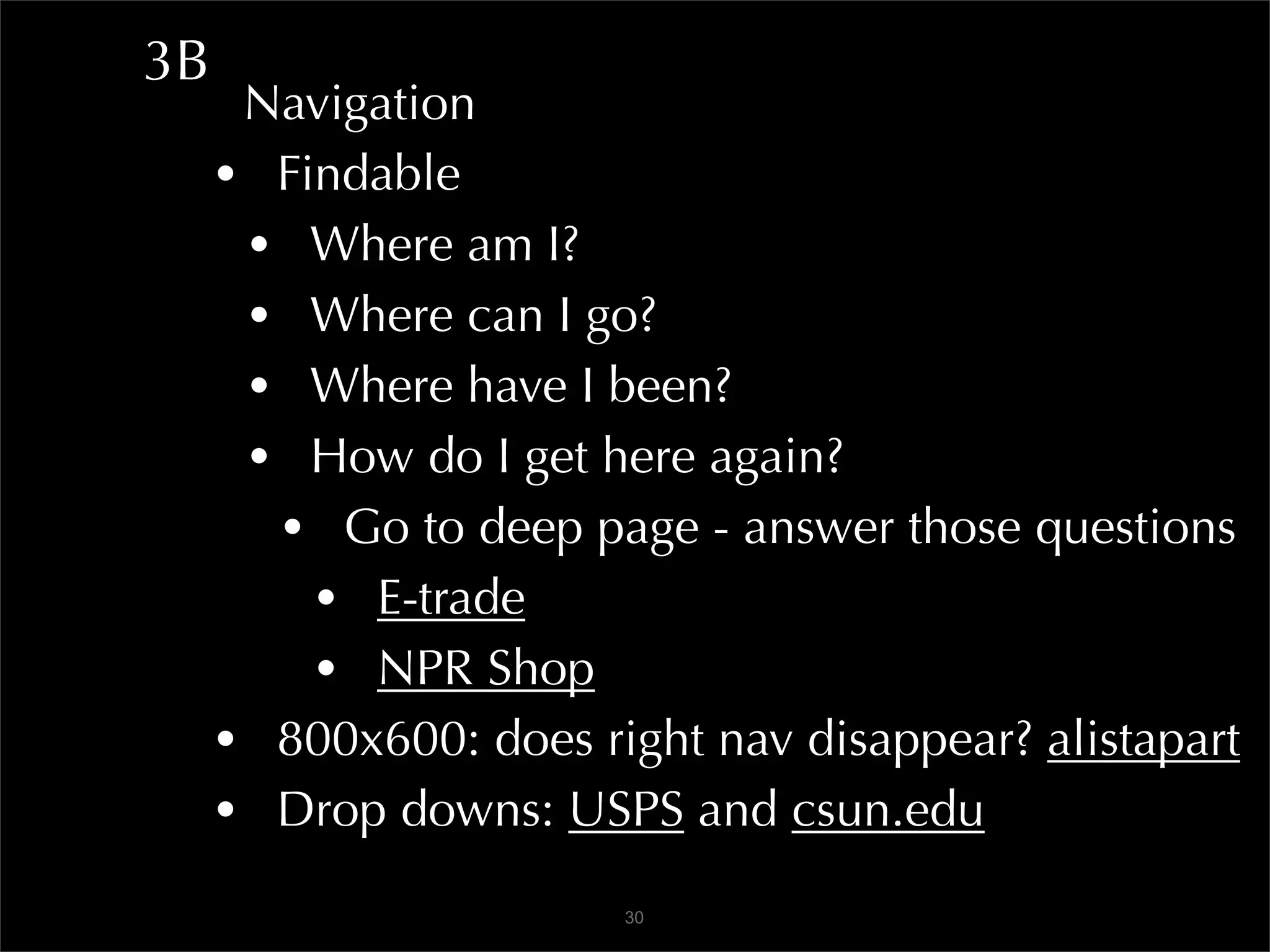 3B
      Navigation
     • Findable
      • Where am I?
      • Where can I go?
      • Where have I been?
      • How do I get here again?
       • Go to deep page - answer those questions
         • E-trade
         • NPR Shop
     • 800x600: does right nav disappear? alistapart
     • Drop downs: USPS and csun.edu
                       30
 