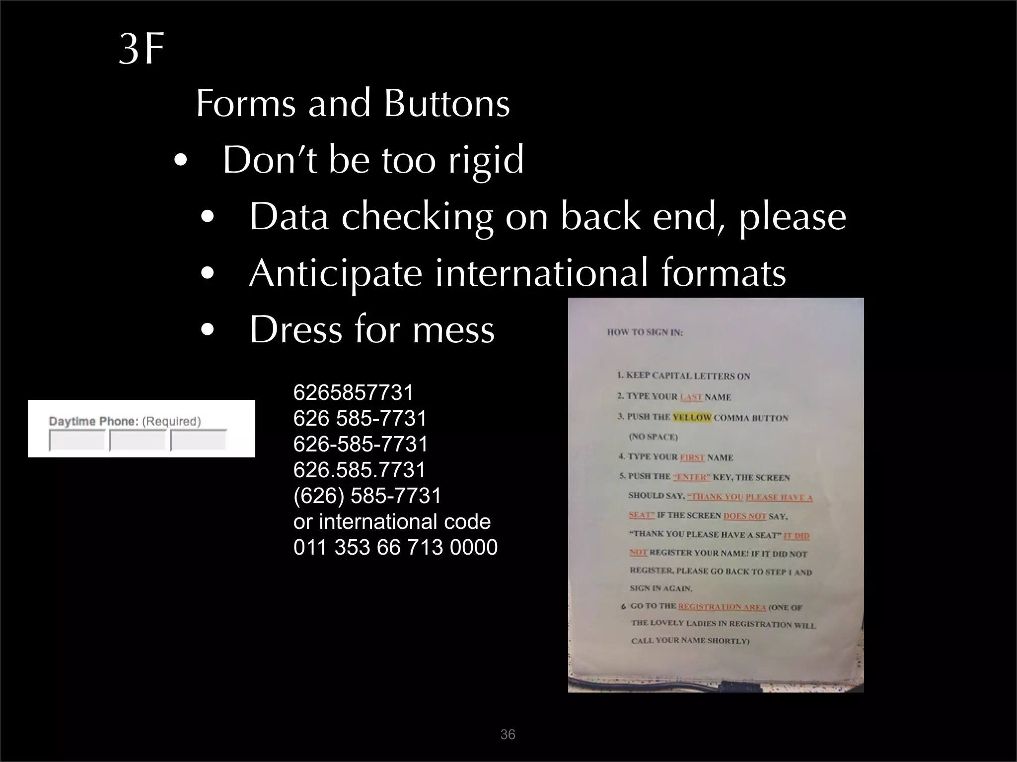3F
      Forms and Buttons
     • Don’t be too rigid
      • Data checking on back end, please
      • Anticipate international formats
      • Dress for mess
           6265857731
           626 585-7731
           626-585-7731
           626.585.7731
           (626) 585-7731
           or international code
           011 353 66 713 0000




                                   36
 