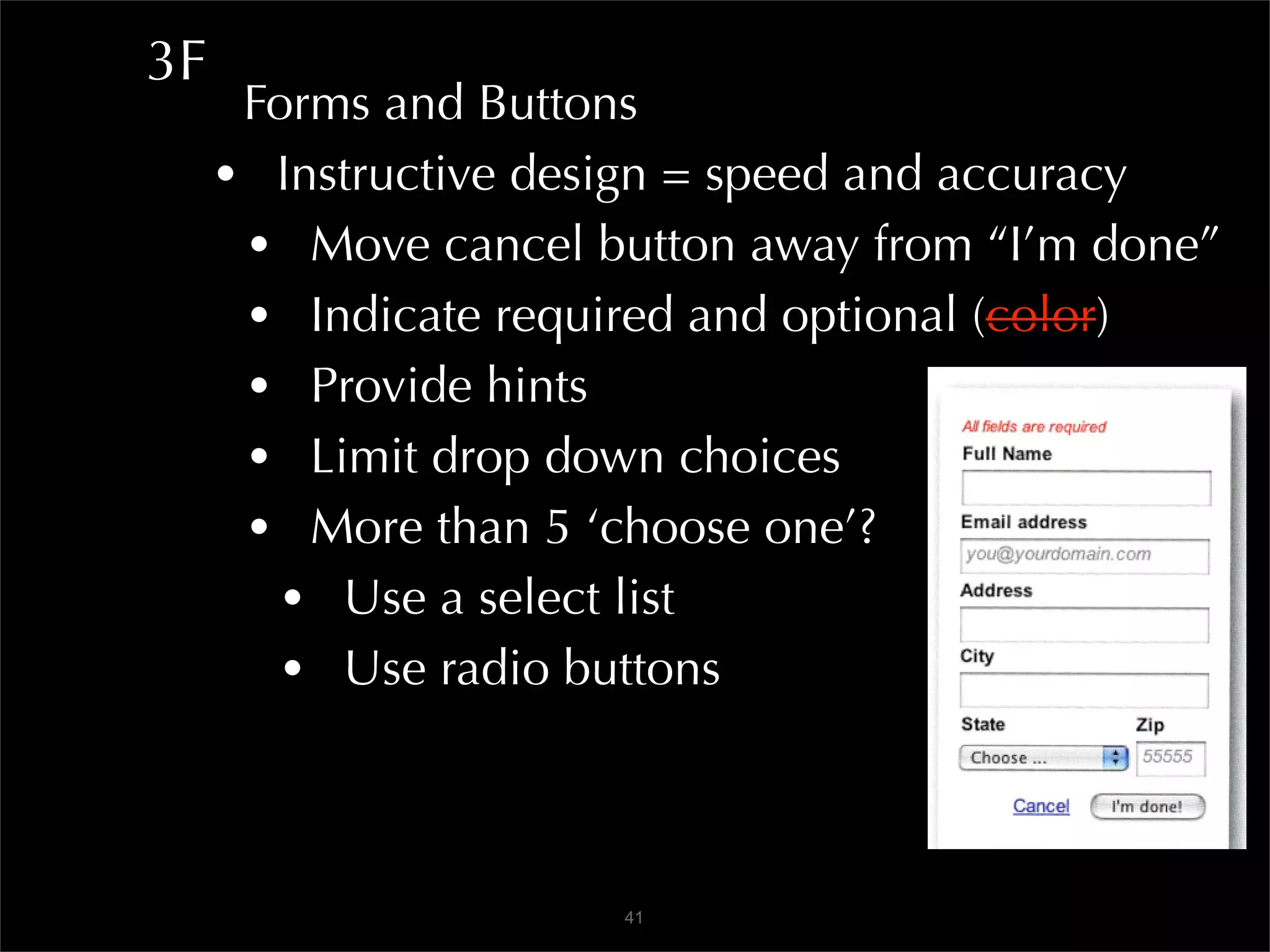 3F
      Forms and Buttons
     • Instructive design = speed and accuracy
      • Move cancel button away from “I’m done”
      • Indicate required and optional (color)
      • Provide hints
      • Limit drop down choices
      • More than 5 ‘choose one’?
        • Use a select list
        • Use radio buttons


                      41
 