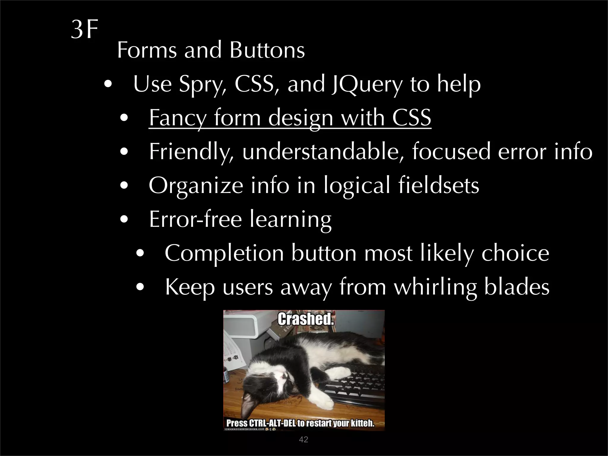 3F
      Forms and Buttons
     • Use Spry, CSS, and JQuery to help
      • Fancy form design with CSS
      • Friendly, understandable, focused error info
      • Organize info in logical ﬁeldsets
      • Error-free learning
        • Completion button most likely choice
        • Keep users away from whirling blades



                       42
 