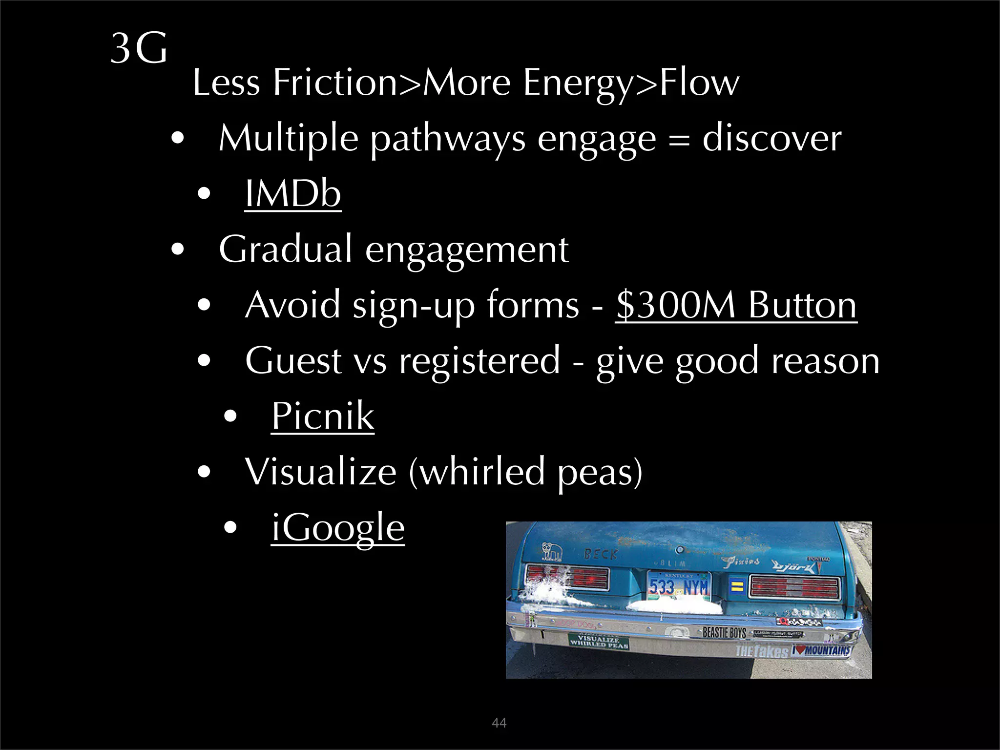 3G
  Less Friction>More Energy>Flow
 • Multiple pathways engage = discover
  • IMDb
 • Gradual engagement
  • Avoid sign-up forms - $300M Button
  • Guest vs registered - give good reason
    • Picnik
  • Visualize (whirled peas)
    • iGoogle


                   44
 