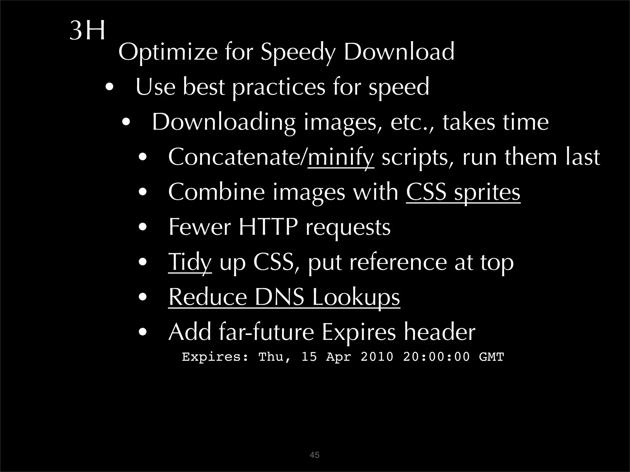 3H
  Optimize for Speedy Download
 • Use best practices for speed
  • Downloading images, etc., takes time
   • Concatenate/minify scripts, run them last
   • Combine images with CSS sprites
   • Fewer HTTP requests
   • Tidy up CSS, put reference at top
   • Reduce DNS Lookups
   • Add far-future Expires header
        Expires: Thu, 15 Apr 2010 20:00:00 GMT




                       45
 