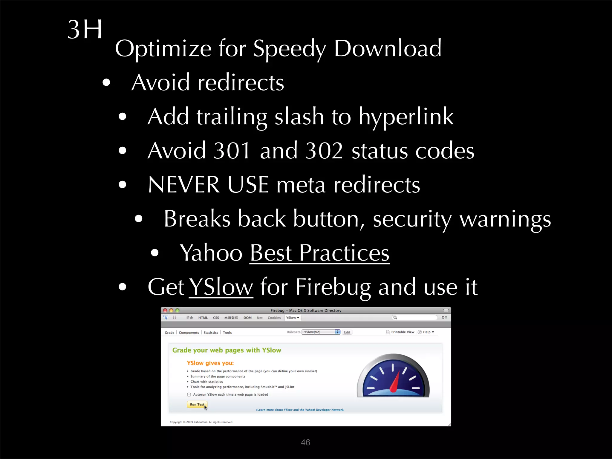 3H
  Optimize for Speedy Download
 • Avoid redirects
  • Add trailing slash to hyperlink
  • Avoid 301 and 302 status codes
  • NEVER USE meta redirects
   • Breaks back button, security warnings
    • Yahoo Best Practices
  • Get YSlow for Firebug and use it



                   46
 