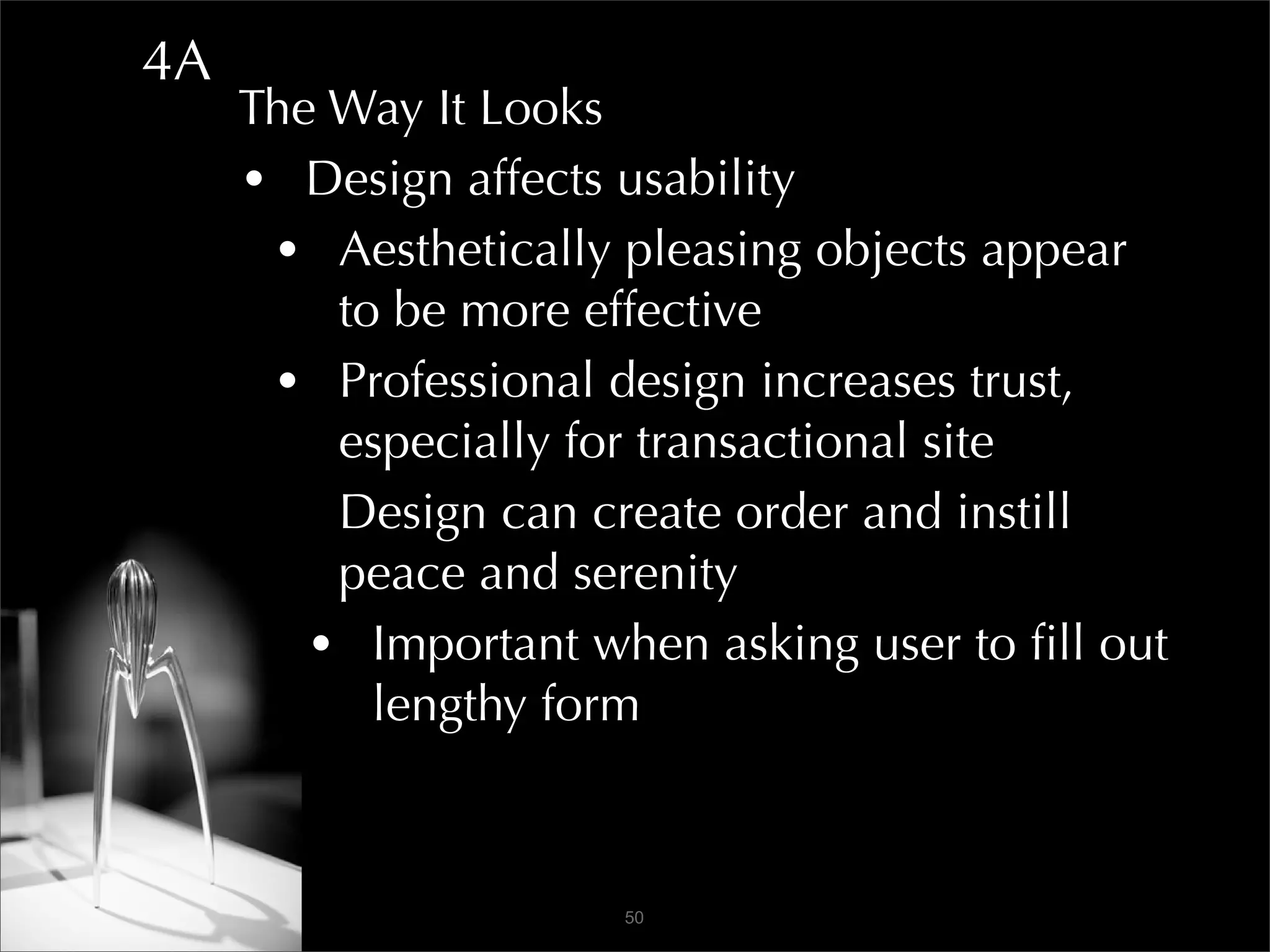 4A
     The Way It Looks
     • Design affects usability
      • Aesthetically pleasing objects appear
         to be more effective
      • Professional design increases trust,
         especially for transactional site
      • Design can create order and instill
         peace and serenity
        • Important when asking user to ﬁll out
           lengthy form



                      50
 