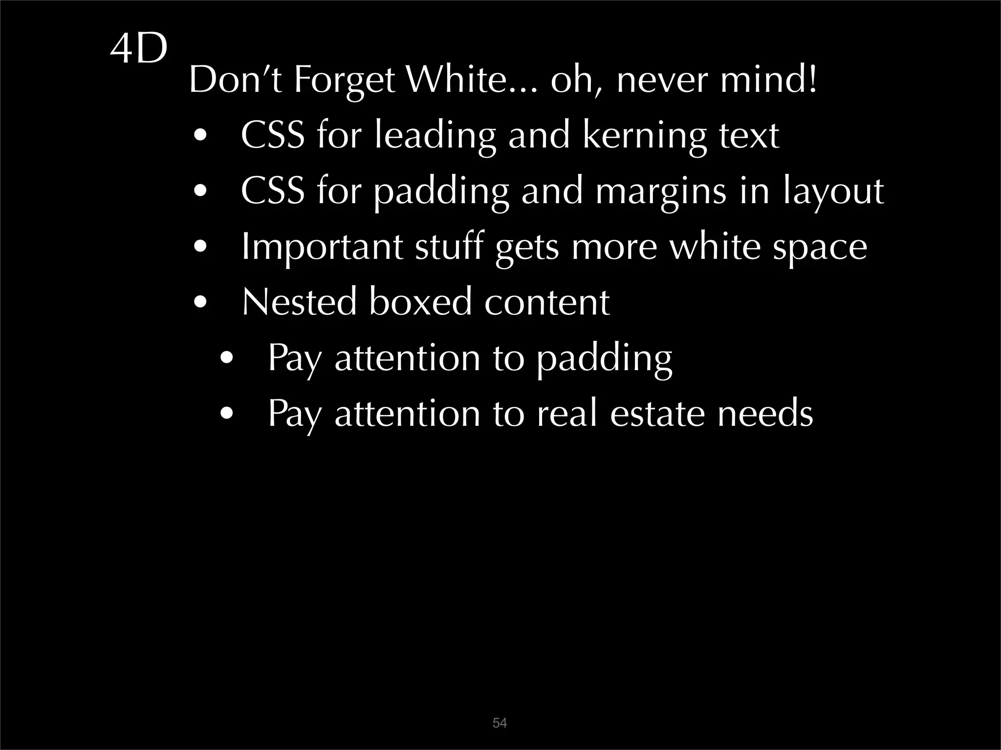 4D
     Don’t Forget White... oh, never mind!
     • CSS for leading and kerning text
     • CSS for padding and margins in layout
     • Important stuff gets more white space
     • Nested boxed content
      • Pay attention to padding
      • Pay attention to real estate needs




                      54
 