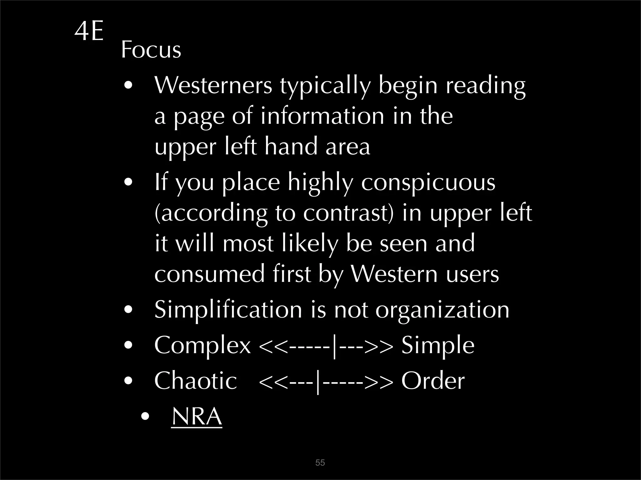 4E
     Focus
     • Westerners typically begin reading
        a page of information in the
        upper left hand area
     • If you place highly conspicuous
        (according to contrast) in upper left
        it will most likely be seen and
        consumed ﬁrst by Western users
     • Simpliﬁcation is not organization
     • Complex <<-----|--->> Simple
     • Chaotic <<---|----->> Order
       • NRA
                       55
 