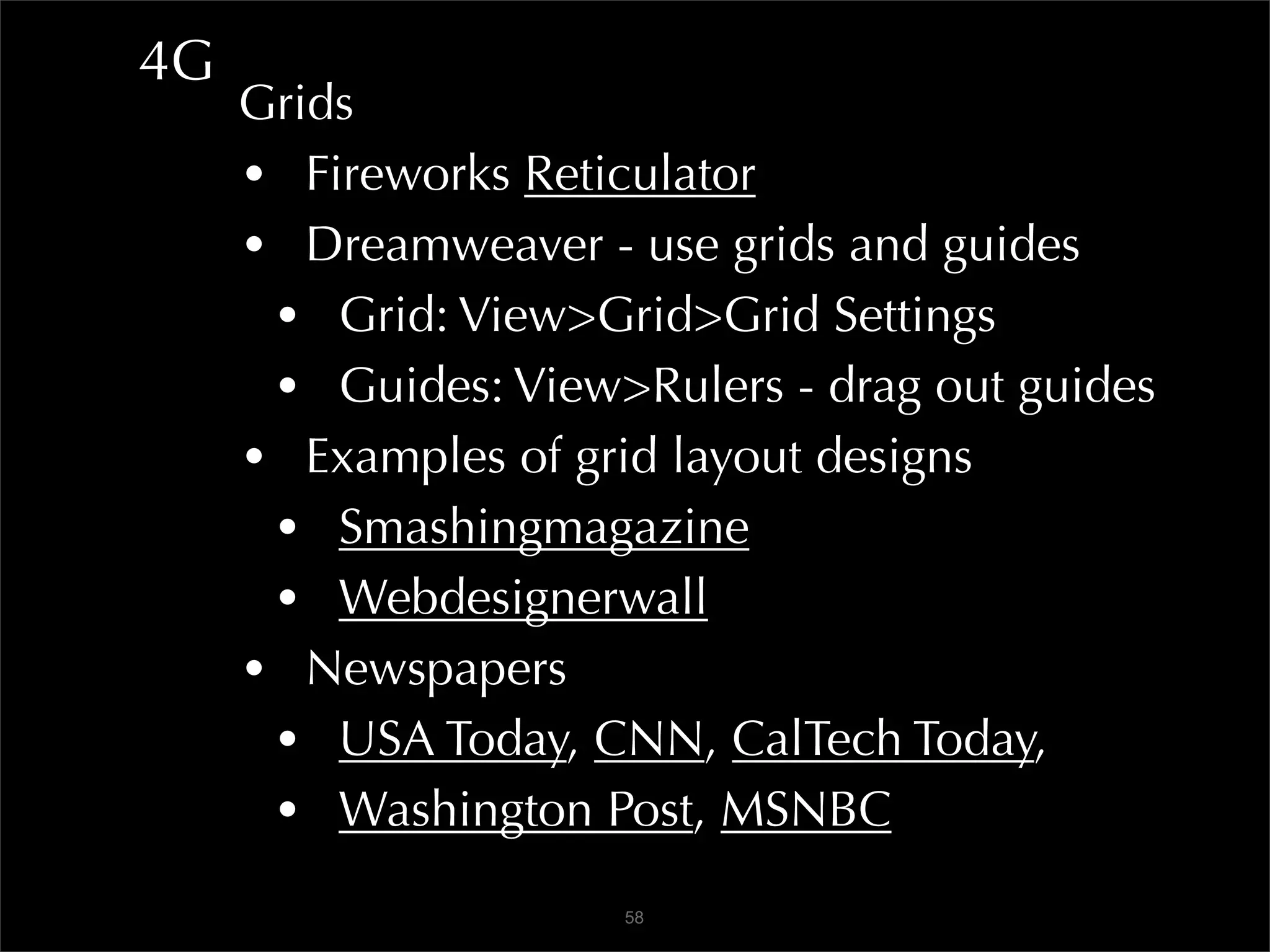 4G
     Grids
     • Fireworks Reticulator
     • Dreamweaver - use grids and guides
      • Grid: View>Grid>Grid Settings
      • Guides: View>Rulers - drag out guides
     • Examples of grid layout designs
      • Smashingmagazine
      • Webdesignerwall
     • Newspapers
      • USA Today, CNN, CalTech Today,
      • Washington Post, MSNBC
                     58
 