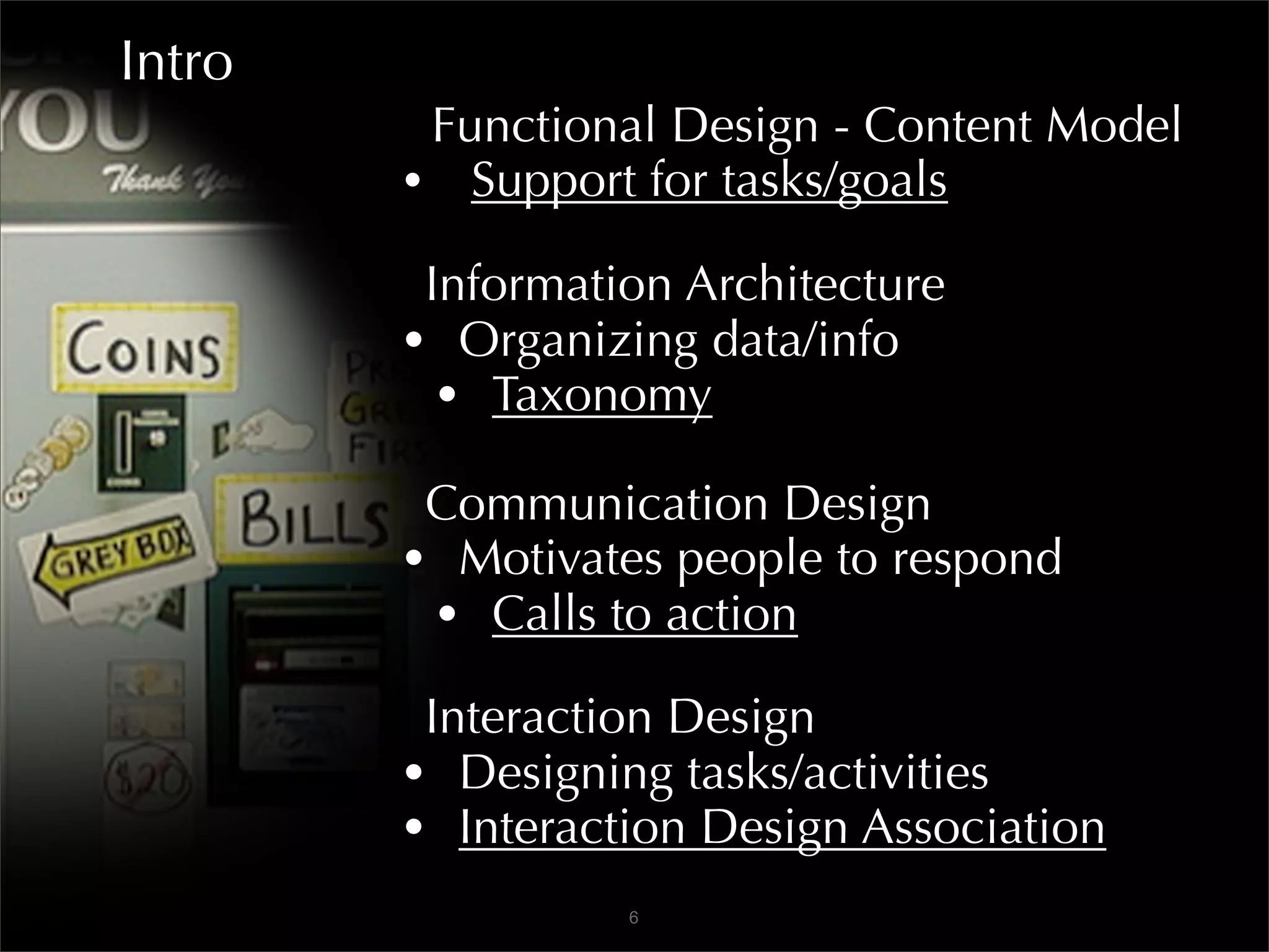 Intro
         Functional Design - Content Model
        • Support for tasks/goals
         Information Architecture
        • Organizing data/info
          • Taxonomy
         Communication Design
        • Motivates people to respond
         • Calls to action
         Interaction Design
        • Designing tasks/activities
        • Interaction Design Association
                  6
 