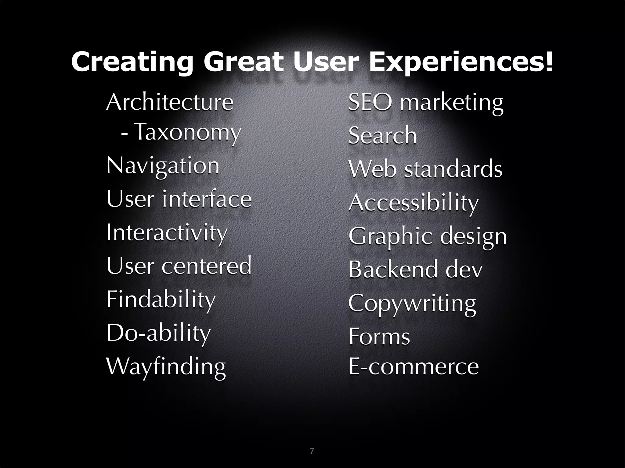 Creating Great User Experiences!
  Architecture         SEO marketing
    - Taxonomy         Search
  Navigation           Web standards
  User interface       Accessibility
  Interactivity        Graphic design
  User centered        Backend dev
  Findability          Copywriting
  Do-ability           Forms
  Wayﬁnding            E-commerce


                   7
 