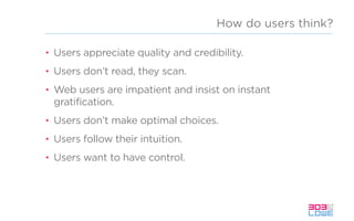 How do users think?
• Users appreciate quality and credibility.
• Users don’t read, they scan.
• Web users are impatient and insist on instant
gratification.
• Users don’t make optimal choices.
• Users follow their intuition.
• Users want to have control.
 