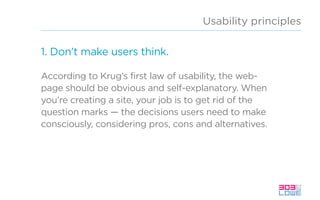 Usability principles
1. Don’t make users think.
According to Krug’s first law of usability, the web-
page should be obvious and self-explanatory. When
you’re creating a site, your job is to get rid of the
question marks — the decisions users need to make
consciously, considering pros, cons and alternatives.
 
