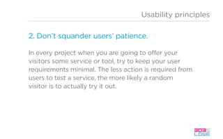 Usability principles
2. Don’t squander users’ patience.
In every project when you are going to offer your
visitors some service or tool, try to keep your user
requirements minimal. The less action is required from
users to test a service, the more likely a random
visitor is to actually try it out.
 