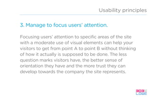 Usability principles
3. Manage to focus users’ attention.
Focusing users’ attention to specific areas of the site
with a moderate use of visual elements can help your
visitors to get from point A to point B without thinking
of how it actually is supposed to be done. The less
question marks visitors have, the better sense of
orientation they have and the more trust they can
develop towards the company the site represents.
 