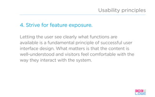 Usability principles
4. Strive for feature exposure.
Letting the user see clearly what functions are
available is a fundamental principle of successful user
interface design. What matters is that the content is
well-understood and visitors feel comfortable with the
way they interact with the system.
 