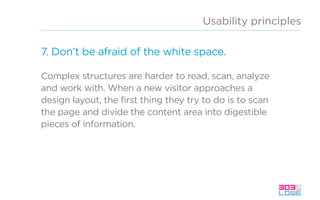 Usability principles
7. Don’t be afraid of the white space.
Complex structures are harder to read, scan, analyze
and work with. When a new visitor approaches a
design layout, the first thing they try to do is to scan
the page and divide the content area into digestible
pieces of information.
 