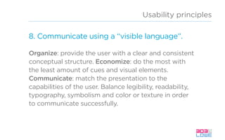 Usability principles
8. Communicate using a “visible language”.
Organize: provide the user with a clear and consistent
conceptual structure. Economize: do the most with
the least amount of cues and visual elements.
Communicate: match the presentation to the
capabilities of the user. Balance legibility, readability,
typography, symbolism and color or texture in order
to communicate successfully.
 