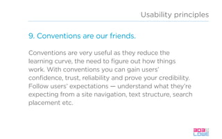 Usability principles
9. Conventions are our friends.
Conventions are very useful as they reduce the
learning curve, the need to figure out how things
work. With conventions you can gain users’
confidence, trust, reliability and prove your credibility.
Follow users’ expectations — understand what they’re
expecting from a site navigation, text structure, search
placement etc.
 