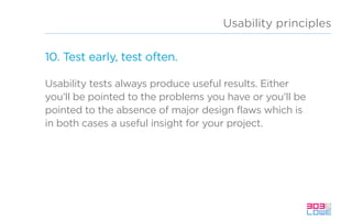 Usability principles
10. Test early, test often.
Usability tests always produce useful results. Either
you’ll be pointed to the problems you have or you’ll be
pointed to the absence of major design flaws which is
in both cases a useful insight for your project.
 