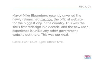Mayor Mike Bloomberg recently unveiled the
newly relaunched nyc.gov, the official website
for the biggest city in the country. This was the
site’s first redesign in a decade, and the new user
experience is unlike any other government
website out there. This was our goal.
nyc.gov
Rachel Haot, Chief Digital Officer, NYC.
 