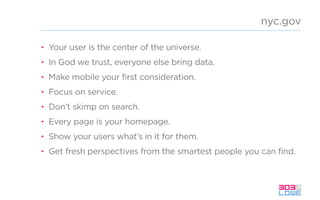 nyc.gov
• Your user is the center of the universe.
• In God we trust, everyone else bring data.
• Make mobile your first consideration.
• Focus on service.
• Don’t skimp on search.
• Every page is your homepage.
• Show your users what’s in it for them.
• Get fresh perspectives from the smartest people you can find.
 