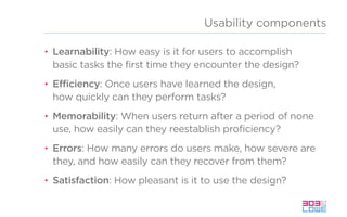 Usability components
• Learnability: How easy is it for users to accomplish
basic tasks the first time they encounter the design?
• Efficiency: Once users have learned the design,
how quickly can they perform tasks?
• Memorability: When users return after a period of none
use, how easily can they reestablish proficiency?
• Errors: How many errors do users make, how severe are
they, and how easily can they recover from them?
• Satisfaction: How pleasant is it to use the design?
 