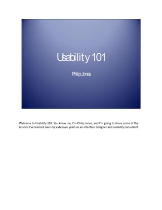 Usability 101
                                         P Jones
                                          hilip




Welcome to Usability 101. You know me, I’m Philip Jones, and I’m going to share some of the
lessons I’ve learned over my extensive years as an interface designer and usability consultant.
 