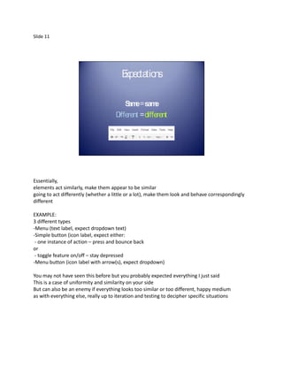 Slide 11




                                        E c tio
                                        xpe ta ns

                                          S e= sam
                                           am         e
                                      Different = different




Essentially,
elements act similarly, make them appear to be similar
going to act differently (whether a little or a lot), make them look and behave correspondingly
different

EXAMPLE:
3 different types
-Menu (text label, expect dropdown text)
-Simple button (icon label, expect either:
 - one instance of action – press and bounce back
or
 - toggle feature on/off – stay depressed
-Menu button (icon label with arrow(s), expect dropdown)

You may not have seen this before but you probably expected everything I just said
This is a case of uniformity and similarity on your side
But can also be an enemy if everything looks too similar or too different, happy medium
as with everything else, really up to iteration and testing to decipher specific situations
 