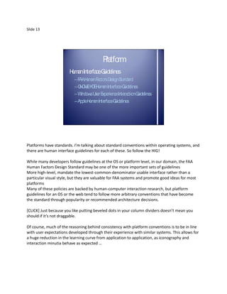 Slide 13




                                          P tfo
                                           la rm
                       H a Interfa G
                        um n      ce uidelines
                          –F AH a F ctorsD S nda
                            A um n a         esign ta rd
                          –G O E D H a Interfa G
                            N M/K E um n          ce uidelines
                          –W indowsU E
                                    ser xperienceIntera G
                                                       ction uidelines
                          –A H a Interfa G
                            pple um n       ce uidelines




Platforms have standards. I’m talking about standard conventions within operating systems, and
there are human interface guidelines for each of these. So follow the HIG!

While many developers follow guidelines at the OS or platform level, in our domain, the FAA
Human Factors Design Standard may be one of the more important sets of guidelines
More high-level, mandate the lowest-common-denominator usable interface rather than a
particular visual style, but they are valuable for FAA systems and promote good ideas for most
platforms
Many of these policies are backed by human-computer interaction research, but platform
guidelines for an OS or the web tend to follow more arbitrary conventions that have become
the standard through popularity or recommended architecture decisions.

*CLICK+ Just because you like putting beveled dots in your column dividers doesn’t mean you
should if it’s not draggable.

Of course, much of the reasoning behind consistency with platform conventions is to be in line
with user expectations developed through their experience with similar systems. This allows for
a huge reduction in the learning curve from application to application, as iconography and
interaction minutia behave as expected …
 