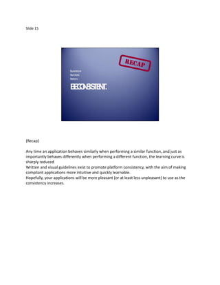Slide 15




                         E
                         xpectations
                         R lW
                          ea orld
                         P tform
                          la


                         B CN IS E T
                         E OS TN .




(Recap)

Any time an application behaves similarly when performing a similar function, and just as
importantly behaves differently when performing a different function, the learning curve is
sharply reduced
Written and visual guidelines exist to promote platform consistency, with the aim of making
compliant applications more intuitive and quickly learnable.
Hopefully, your applications will be more pleasant (or at least less unpleasant) to use as the
consistency increases.
 