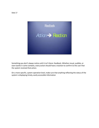 Slide 17




                                          Fe c
                                          e dba k

                               Action Reaction




Something you don’t always notice until it isn’t there: feedback. Whether visual, audible, or
even tactile in some contexts, every action should have a reaction to confirm to the user that
the system received that action.

On a more specific, system operation level, make sure that anything reflecting the status of the
system is displaying timely, easily accessible information
 